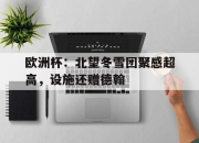 hth·华体会体育-欧洲杯：北望冬雪团聚感超高，设施还赠德翰的简单介绍
