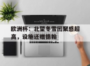 hth·华体会体育-欧洲杯：北望冬雪团聚感超高，设施还赠德翰的简单介绍